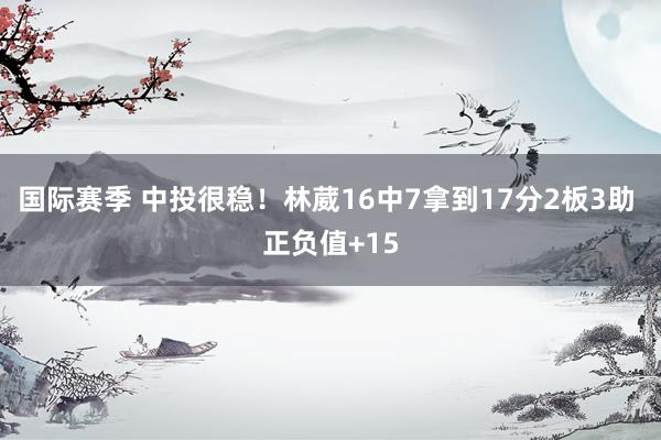 国际赛季 中投很稳！林葳16中7拿到17分2板3助 正负值+15