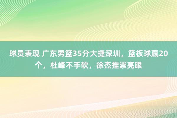 球员表现 广东男篮35分大捷深圳，篮板球赢20个，杜峰不手软，徐杰推崇亮眼