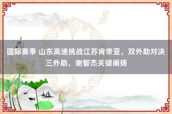 国际赛季 山东高速挑战江苏肯帝亚，双外助对决三外助，谢智杰关键阐扬