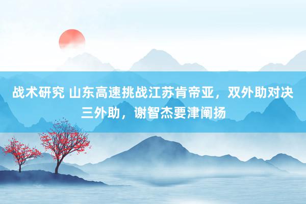 战术研究 山东高速挑战江苏肯帝亚，双外助对决三外助，谢智杰要津阐扬