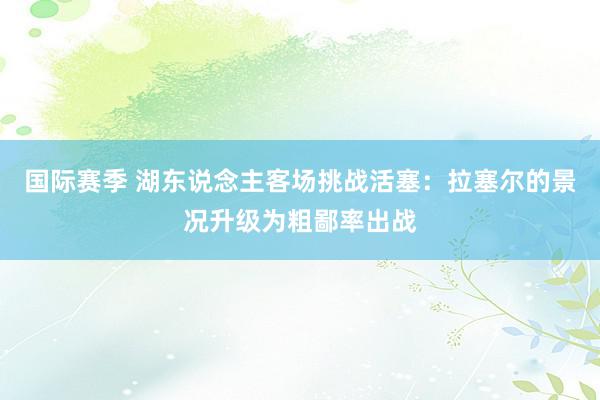 国际赛季 湖东说念主客场挑战活塞：拉塞尔的景况升级为粗鄙率出战