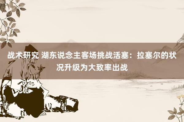 战术研究 湖东说念主客场挑战活塞：拉塞尔的状况升级为大致率出战