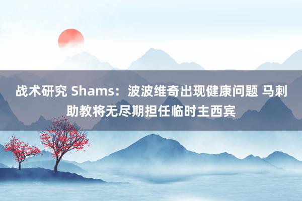 战术研究 Shams：波波维奇出现健康问题 马刺助教将无尽期担任临时主西宾