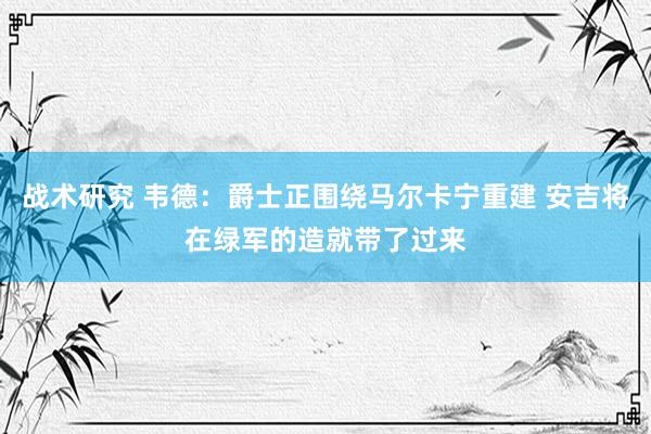 战术研究 韦德：爵士正围绕马尔卡宁重建 安吉将在绿军的造就带了过来