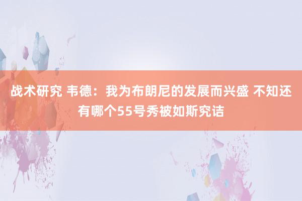 战术研究 韦德：我为布朗尼的发展而兴盛 不知还有哪个55号秀被如斯究诘