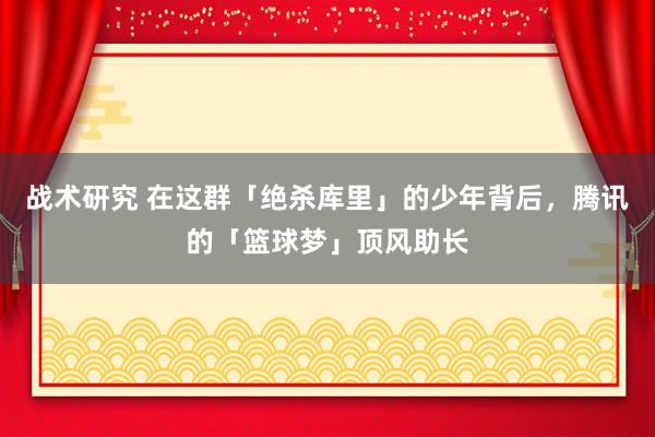 战术研究 在这群「绝杀库里」的少年背后，腾讯的「篮球梦」顶风助长