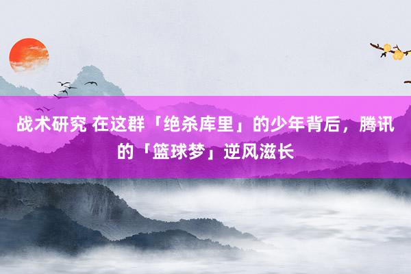 战术研究 在这群「绝杀库里」的少年背后，腾讯的「篮球梦」逆风滋长