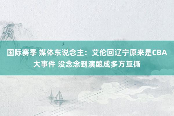 国际赛季 媒体东说念主：艾伦回辽宁原来是CBA大事件 没念念到演酿成多方互撕