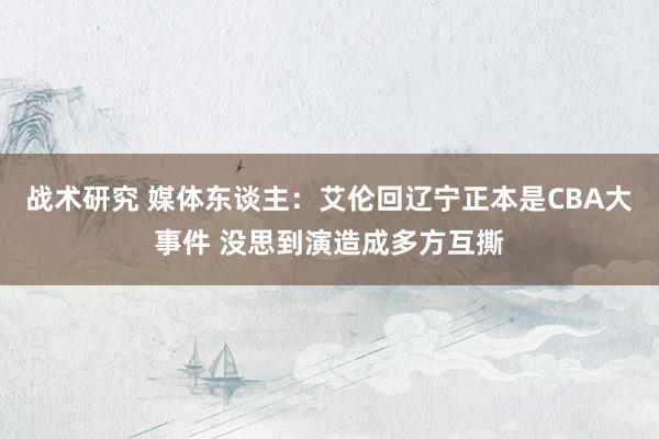 战术研究 媒体东谈主：艾伦回辽宁正本是CBA大事件 没思到演造成多方互撕