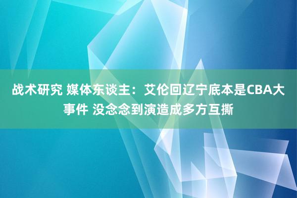 战术研究 媒体东谈主：艾伦回辽宁底本是CBA大事件 没念念到演造成多方互撕