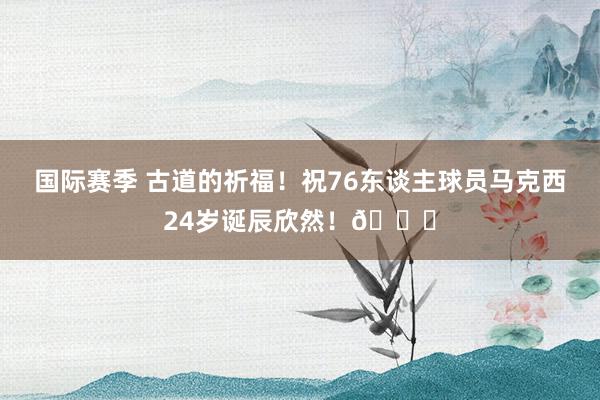 国际赛季 古道的祈福！祝76东谈主球员马克西24岁诞辰欣然！🎂