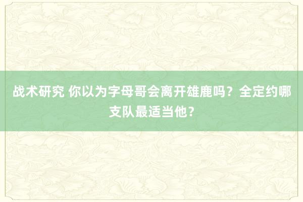 战术研究 你以为字母哥会离开雄鹿吗？全定约哪支队最适当他？