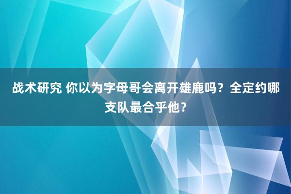 战术研究 你以为字母哥会离开雄鹿吗？全定约哪支队最合乎他？