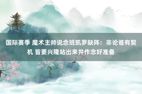 国际赛季 魔术主帅说念班凯罗缺阵：非论谁有契机 皆要兴隆站出来并作念好准备