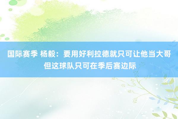 国际赛季 杨毅：要用好利拉德就只可让他当大哥 但这球队只可在季后赛边际