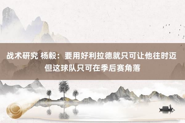 战术研究 杨毅：要用好利拉德就只可让他往时迈 但这球队只可在季后赛角落