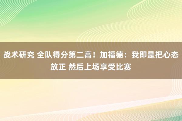 战术研究 全队得分第二高！加福德：我即是把心态放正 然后上场享受比赛