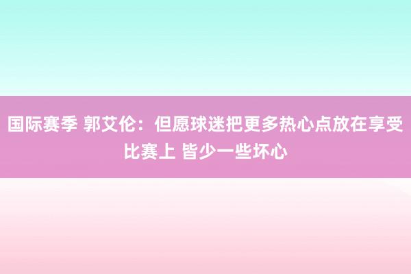 国际赛季 郭艾伦：但愿球迷把更多热心点放在享受比赛上 皆少一些坏心