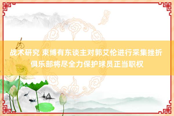 战术研究 束缚有东谈主对郭艾伦进行采集挫折 俱乐部将尽全力保护球员正当职权