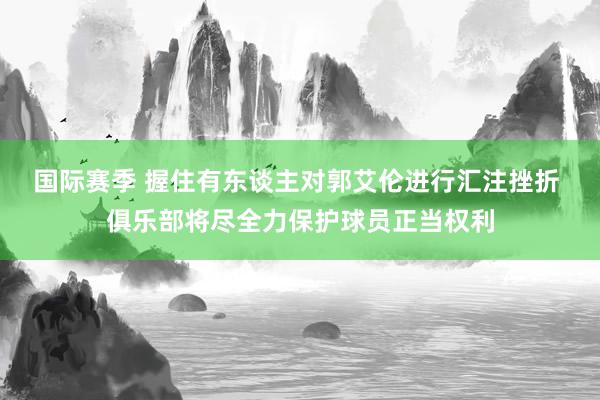 国际赛季 握住有东谈主对郭艾伦进行汇注挫折 俱乐部将尽全力保护球员正当权利