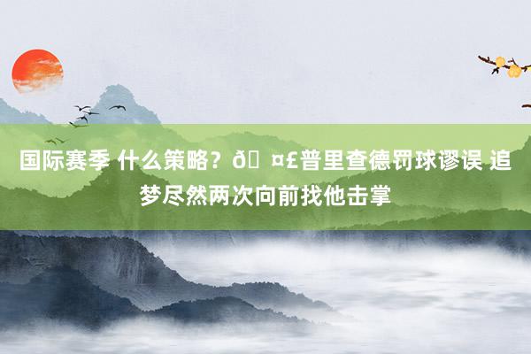 国际赛季 什么策略？🤣普里查德罚球谬误 追梦尽然两次向前找他击掌