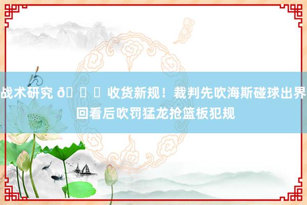 战术研究 😛收货新规！裁判先吹海斯碰球出界 回看后吹罚猛龙抢篮板犯规