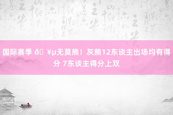 国际赛季 🥵无莫熊！灰熊12东谈主出场均有得分 7东谈主得分上双