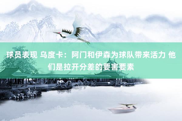 球员表现 乌度卡：阿门和伊森为球队带来活力 他们是拉开分差的要害要素