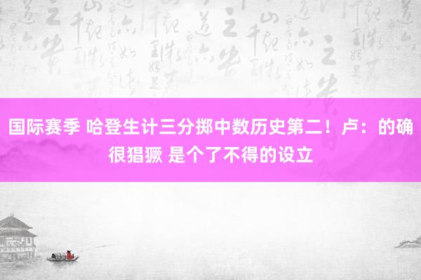 国际赛季 哈登生计三分掷中数历史第二！卢：的确很猖獗 是个了不得的设立