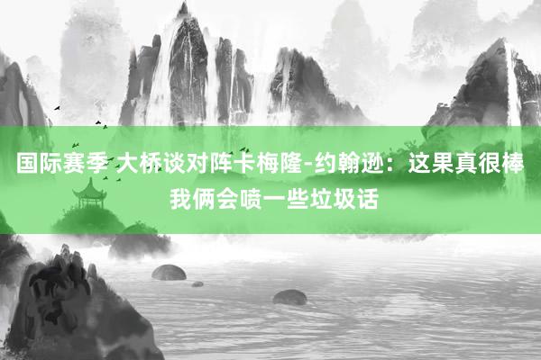 国际赛季 大桥谈对阵卡梅隆-约翰逊：这果真很棒 我俩会喷一些垃圾话