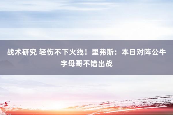 战术研究 轻伤不下火线！里弗斯：本日对阵公牛字母哥不错出战