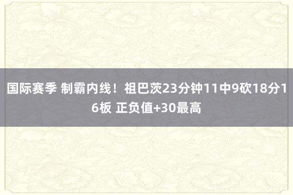 国际赛季 制霸内线！祖巴茨23分钟11中9砍18分16板 正负值+30最高