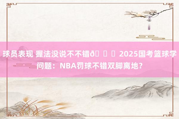 球员表现 握法没说不不错🙊2025国考篮球学问题：NBA罚球不错双脚离地？