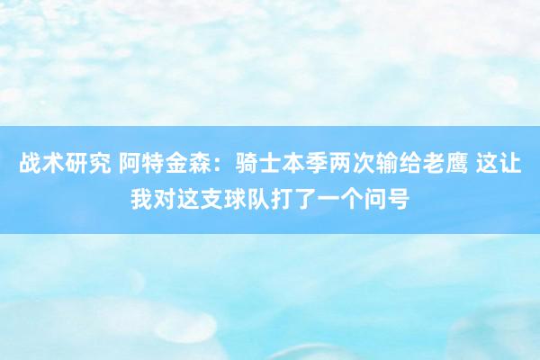 战术研究 阿特金森：骑士本季两次输给老鹰 这让我对这支球队打了一个问号