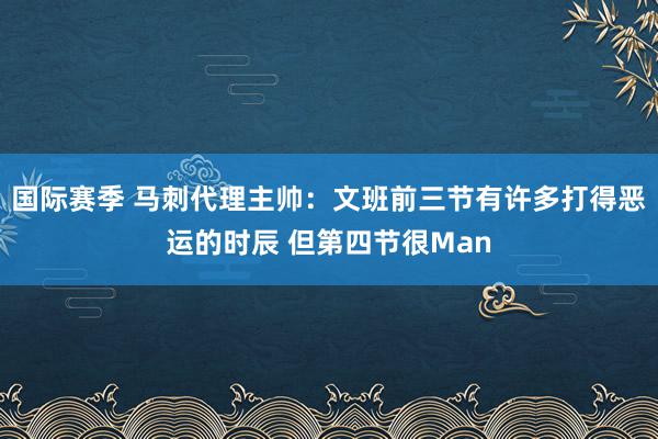 国际赛季 马刺代理主帅：文班前三节有许多打得恶运的时辰 但第四节很Man