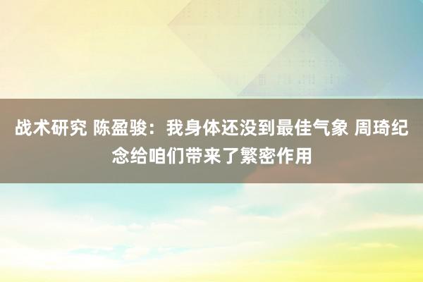 战术研究 陈盈骏：我身体还没到最佳气象 周琦纪念给咱们带来了繁密作用