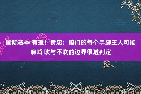 国际赛季 有理！黄忠：咱们的每个手脚王人可能响哨 吹与不吹的边界很难判定