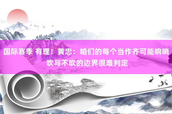 国际赛季 有理！黄忠：咱们的每个当作齐可能响哨 吹与不吹的边界很难判定