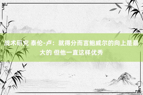 战术研究 泰伦-卢：就得分而言鲍威尔的向上是最大的 但他一直这样优秀