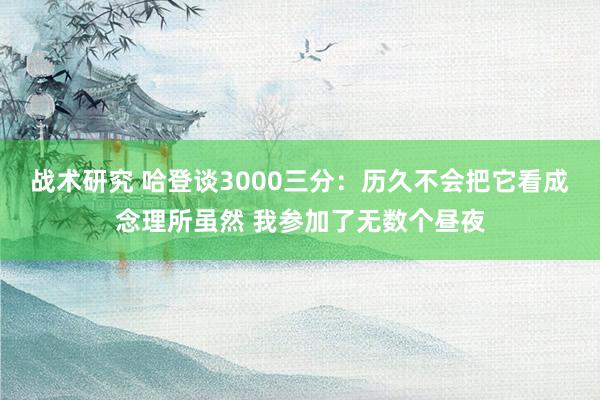 战术研究 哈登谈3000三分：历久不会把它看成念理所虽然 我参加了无数个昼夜