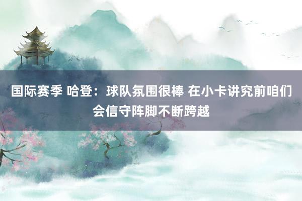 国际赛季 哈登：球队氛围很棒 在小卡讲究前咱们会信守阵脚不断跨越