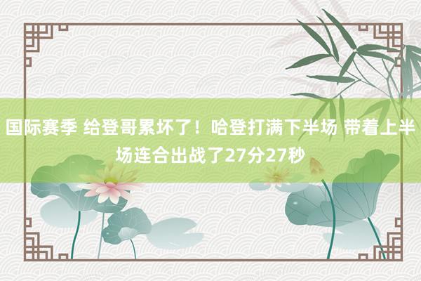 国际赛季 给登哥累坏了！哈登打满下半场 带着上半场连合出战了27分27秒