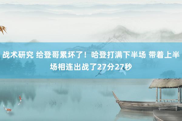 战术研究 给登哥累坏了！哈登打满下半场 带着上半场相连出战了27分27秒