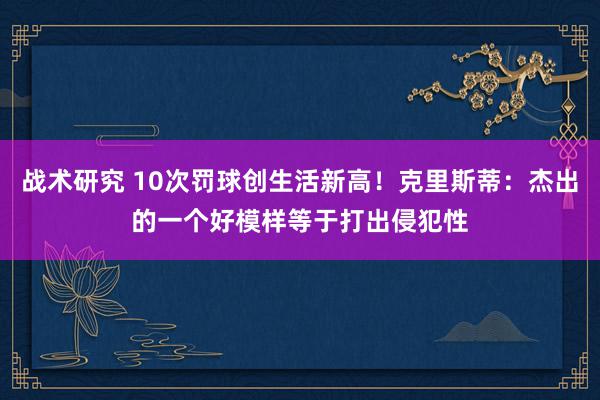 战术研究 10次罚球创生活新高！克里斯蒂：杰出的一个好模样等于打出侵犯性