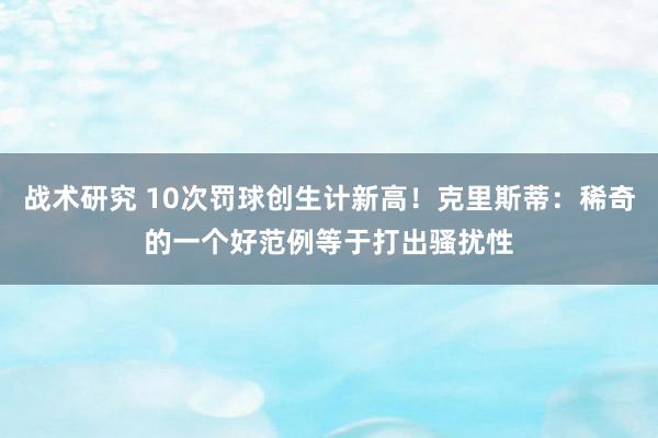 战术研究 10次罚球创生计新高！克里斯蒂：稀奇的一个好范例等于打出骚扰性