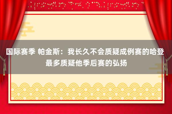 国际赛季 帕金斯：我长久不会质疑成例赛的哈登 最多质疑他季后赛的弘扬