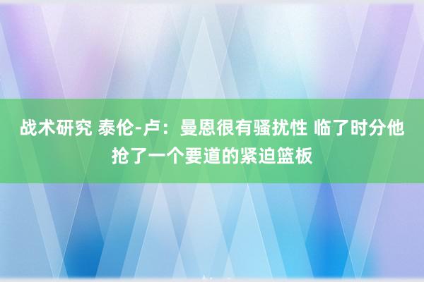 战术研究 泰伦-卢：曼恩很有骚扰性 临了时分他抢了一个要道的紧迫篮板