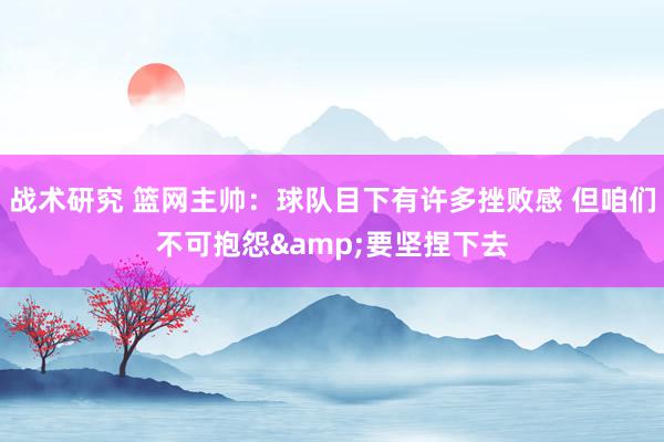 战术研究 篮网主帅：球队目下有许多挫败感 但咱们不可抱怨&要坚捏下去