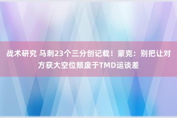 战术研究 马刺23个三分创记载！蒙克：别把让对方获大空位颓废于TMD运谈差