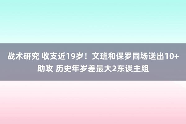 战术研究 收支近19岁！文班和保罗同场送出10+助攻 历史年岁差最大2东谈主组